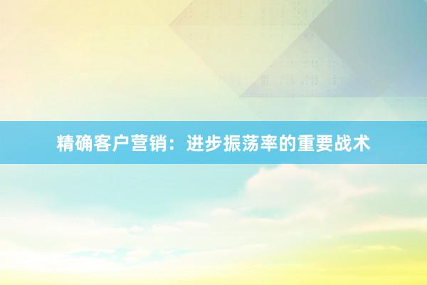 精确客户营销：进步振荡率的重要战术